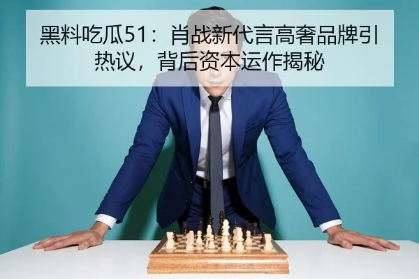 黑料吃瓜51：肖战新代言高奢品牌引热议，背后资本运作揭秘
