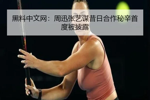 黑料中文网：周迅张艺谋昔日合作秘辛首度被披露
