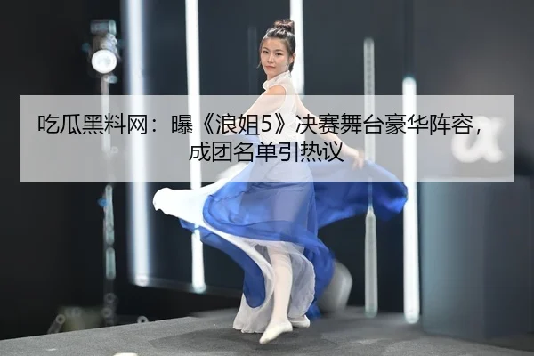 吃瓜黑料网：曝《浪姐5》决赛舞台豪华阵容，成团名单引热议
