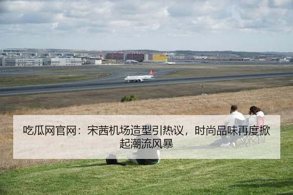 吃瓜网官网：宋茜机场造型引热议，时尚品味再度掀起潮流风暴